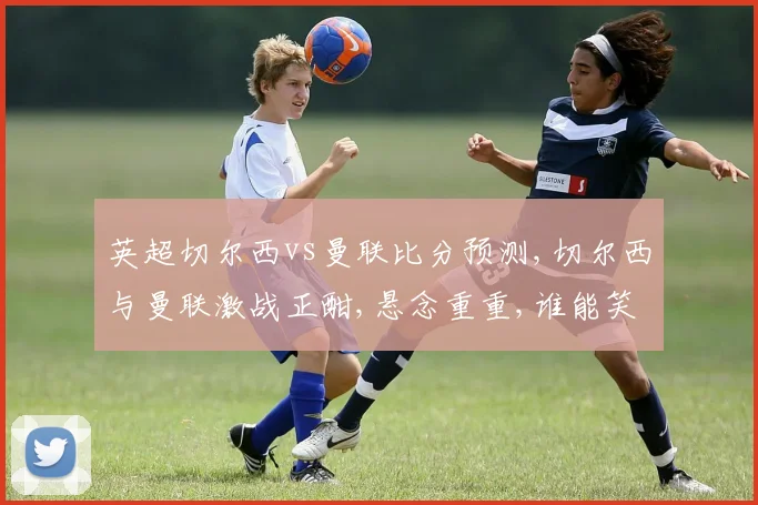 英超切尔西vs曼联比分预测,切尔西与曼联激战正酣,悬念重重,谁能笑到最后