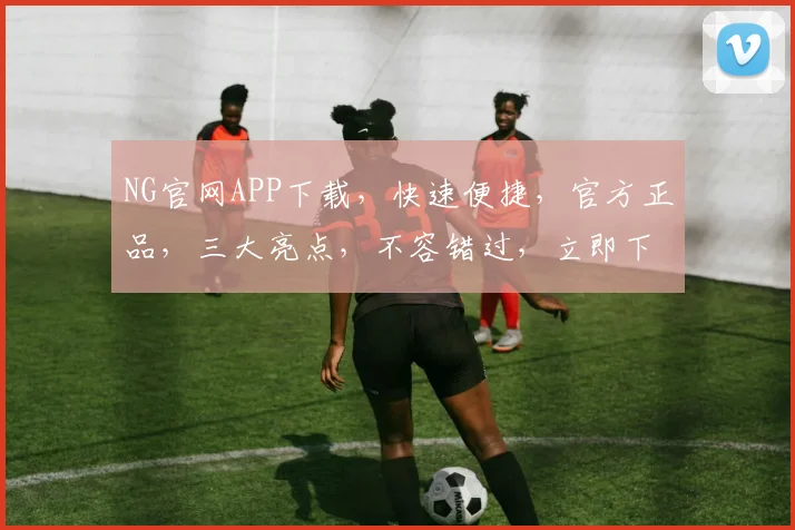 NG官网APP下载，快速便捷，官方正品，三大亮点，不容错过，立即下载