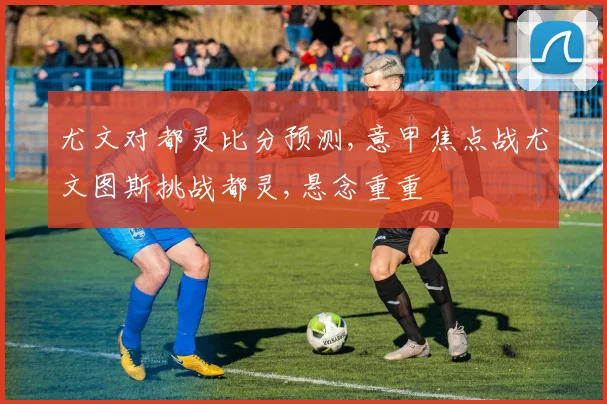 尤文对都灵比分预测,意甲焦点战尤文图斯挑战都灵,悬念重重