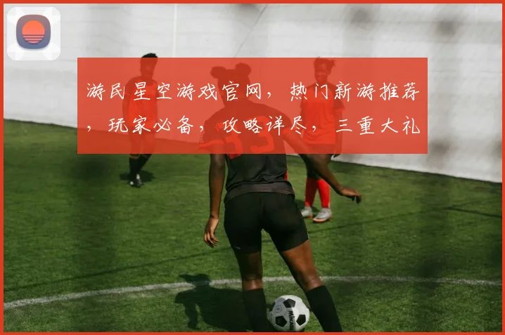 游民星空游戏官网，热门新游推荐，玩家必备，攻略详尽，三重大礼等你来